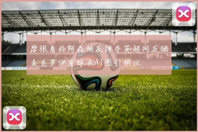 摩根看好阿森纳反弹夺英超网友晒麦克罗伊穿球衣AI图引热议