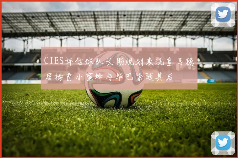 CIES评估球队长期规划表现皇马稳居榜首小蜜蜂与毕巴紧随其后