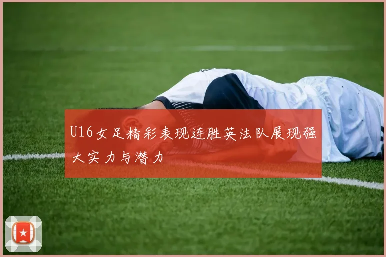 U16女足精彩表现连胜英法队展现强大实力与潜力