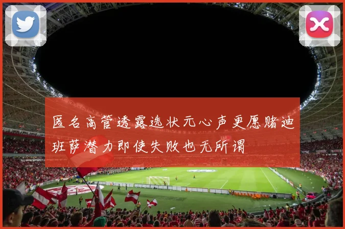 匿名高管透露选状元心声更愿赌迪班萨潜力即使失败也无所谓