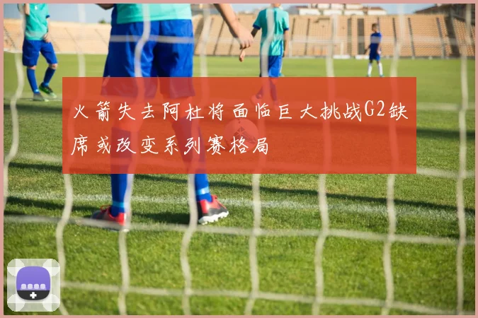 火箭失去阿杜将面临巨大挑战G2缺席或改变系列赛格局