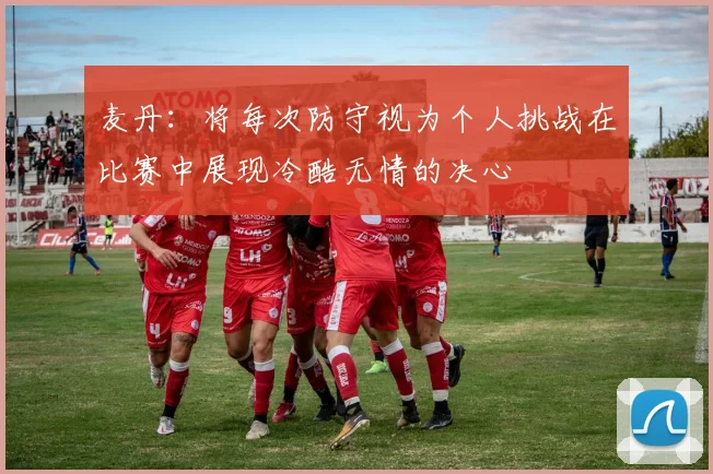 麦丹：将每次防守视为个人挑战在比赛中展现冷酷无情的决心