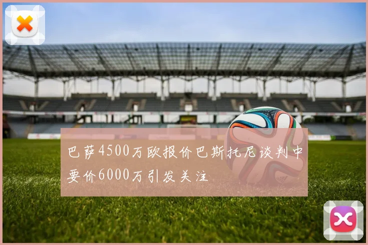 巴萨4500万欧报价巴斯托尼谈判中要价6000万引发关注