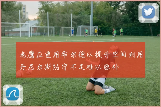 老鹰应重用希尔德以提升空间利用丹尼尔斯防守不足难以弥补