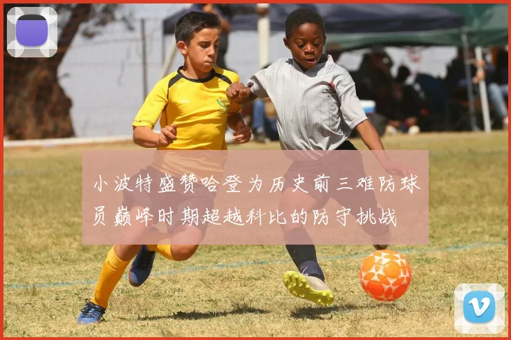 小波特盛赞哈登为历史前三难防球员巅峰时期超越科比的防守挑战