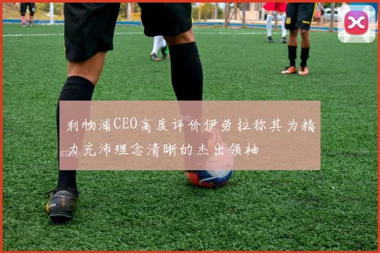 利物浦CEO高度评价伊劳拉称其为精力充沛理念清晰的杰出领袖