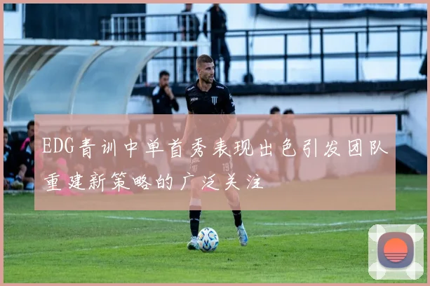 EDG青训中单首秀表现出色引发团队重建新策略的广泛关注