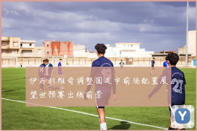 伊万科维奇调整国足中前场配置展望世预赛出线前景
