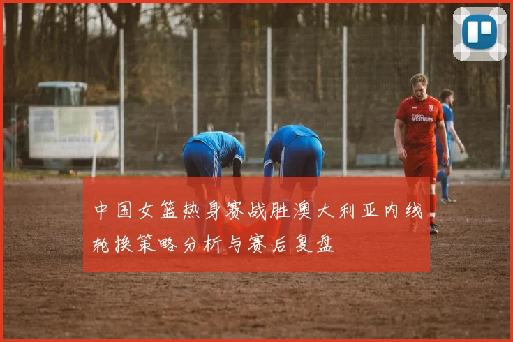 中国女篮热身赛战胜澳大利亚内线轮换策略分析与赛后复盘