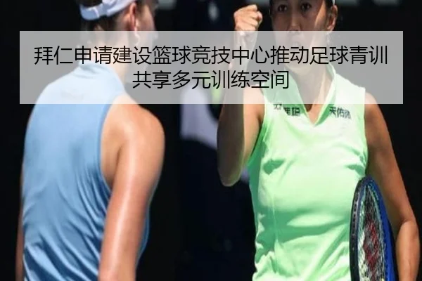 拜仁申请建设篮球竞技中心推动足球青训共享多元训练空间